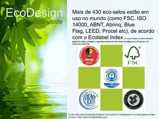 EcoDesign
Selo verde
Fonte: http://amoraoplaneta.blogspot.com.br/2012/11/desatando-o-no-dos-apelos-verdes-
do.html - http://www.ecolabelindex.com/
Mais de 430 eco-selos estão em
uso no mundo (como FSC, ISO
14000, ABNT, Abrinq, Blue
Flag, LEED, Procel etc), de acordo
com o Ecolabel Index (Ecolabel Index é o maior diretório
global de rótulos ecológicos, seguindo atualmente 432 rótulos ecológicos em 197 países e 25
setores da indústria)
 