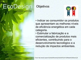 EcoDesign
Selo verde
Fonte: http://www2.cepel.br/iwil/dia3/Workshop%20LED%20-%20Rafael%20David.pdf
• Indicar ao consumidor os produtos
que apresentam os melhores níveis
de eficiência energética em cada
categoria.
• Estimular a fabricação e a
comercialização de produtos mais
eficientes, contribuindo para o
desenvolvimento tecnológico e a
redução de impactos ambientais.
Objetivos
 