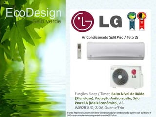EcoDesign
Selo verde
Fonte: http://www.zoom.com.br/ar-condicionado/ar-condicionado-split-hi-wall-lg-libero-8-
500-btus-controle-remoto-quente-frio-as-w092b1uo
Ar Condicionado Split Piso / Teto LG
Funções Sleep / Timer, Baixo Nível de Ruído
(Silencioso), Proteção Anticorrosão, Selo
Procel A (Mais Econômico), AS-
W092B1UO, 220V, Quente/Frio
 