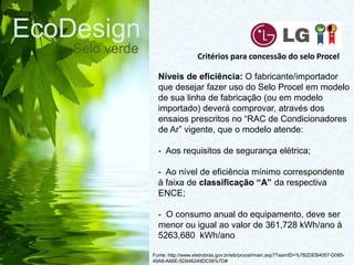 EcoDesign
Selo verde
Fonte: http://www.eletrobras.gov.br/elb/procel/main.asp?TeamID=%7B2DEB4057-D085-
49A8-A66E-5D946249DC56%7D#
Critérios para concessão do selo Procel
Níveis de eficiência: O fabricante/importador
que desejar fazer uso do Selo Procel em modelo
de sua linha de fabricação (ou em modelo
importado) deverá comprovar, através dos
ensaios prescritos no “RAC de Condicionadores
de Ar” vigente, que o modelo atende:
- Aos requisitos de segurança elétrica;
- Ao nível de eficiência mínimo correspondente
à faixa de classificação “A” da respectiva
ENCE;
- O consumo anual do equipamento, deve ser
menor ou igual ao valor de 361,728 kWh/ano à
5263,680 kWh/ano
 