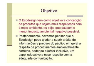 Objetivo
O Ecodesign tem como objetivo a concepção
de produtos que sejam mais respeitosos com
o meio ambiente, ou seja, que causem o
menor impacto ambiental negativo possível.
Posteriormente, devemos pensar que o
Ecodesign pode ajudar a suprir a falta de
informações e preparo do público em geral a
respeito de procedimentos ambientalmente
corretos, podendo exercer inclusive, um
papel educativo a esse respeito com a
adequada comunicação.
 