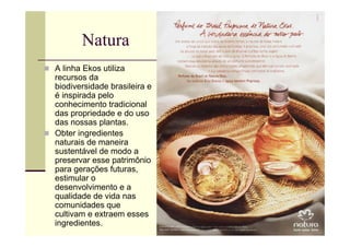 Natura
A linha Ekos utiliza
recursos da
biodiversidade brasileira e
é inspirada pelo
conhecimento tradicional
das propriedade e do uso
das nossas plantas.
Obter ingredientes
naturais de maneira
sustentável de modo a
preservar esse patrimônio
para gerações futuras,
estimular o
desenvolvimento e a
qualidade de vida nas
comunidades que
cultivam e extraem esses
ingredientes.
 