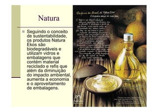 Natura
Seguindo o conceito
de sustentabilidade,
os produtos Natura
Ekos são
biodegradáveis e
utilizam vidros e
embalagens que
contém material
reciclado e refis que
além da diminuição
do impacto ambiental,
aumenta a economia
e o aproveitamento
de embalagens.
 