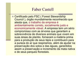 Faber Castell
Certificado pelo FSC ( Forest Stewardship
Council ), órgão mundialmente reconhecido que
atesta que, o trabalho da empresa é
ambientalmente correto, socialmente justo e
economicamente viável. A empresa tem um sério
compromisso com as árvores que garantem a
sobrevivência de diversos animais que vivem em
suas áreas de plantio, fornecem a matéria prima
para a produção de seus lápis e contribuem para
a pureza do ar que respiramos, além de ajudar na
preservação dos solos e das águas, garantidos
assim a preservação e incremento da mata nativa
e de seus parques florestais.
 