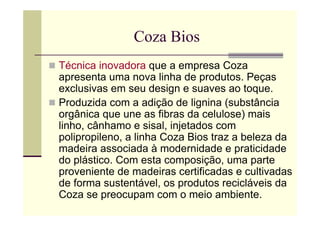 Coza Bios
Técnica inovadora que a empresa Coza
apresenta uma nova linha de produtos. Peças
exclusivas em seu design e suaves ao toque.
Produzida com a adição de lignina (substância
orgânica que une as fibras da celulose) mais
linho, cânhamo e sisal, injetados com
polipropileno, a linha Coza Bios traz a beleza da
madeira associada à modernidade e praticidade
do plástico. Com esta composição, uma parte
proveniente de madeiras certificadas e cultivadas
de forma sustentável, os produtos recicláveis da
Coza se preocupam com o meio ambiente.
 