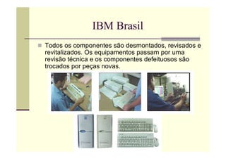 IBM Brasil
Todos os componentes são desmontados, revisados e
revitalizados. Os equipamentos passam por uma
revisão técnica e os componentes defeituosos são
trocados por peças novas.
 