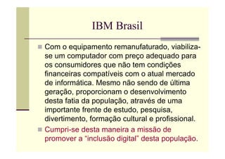 IBM Brasil
Com o equipamento remanufaturado, viabiliza-
se um computador com preço adequado para
os consumidores que não tem condições
financeiras compatíveis com o atual mercado
de informática. Mesmo não sendo de última
geração, proporcionam o desenvolvimento
desta fatia da população, através de uma
importante frente de estudo, pesquisa,
divertimento, formação cultural e profissional.
Cumpri-se desta maneira a missão de
promover a “inclusão digital” desta população.
 
