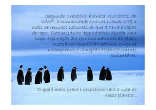 Segundo o relatório Planeta Vivo 2002, da
     WWF, a humanidade esta utilizando 20% a
mais de recursos naturais do que a Terra é capaz
de repor. Este excedente degradatório denota uma
 super exploração dos recursos naturais do globo,
          mostrando que ainda estamos longe de
        alcançarmos o almejado desenvolvimento
                                      sustentável.




  O que é mais grave e desastroso para a vida do
                                 nosso planeta .
 