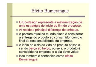 Efeito Bumerangue

O Ecodesign representa a materialização de
uma estratégia do inicio ao fim do processo.
Aí reside a principal diferença de enfoque.
A postura atual no mundo ainda é considerar
a entrega do produto ao consumidor como o
final da responsabilidade da empresa.
A idéia de ciclo de vida do produto passa a
ser do berço ao berço, ou seja, o produto é
concebido na empresa e a ela deve voltar.
Isso também é conhecido como efeito
Bumerangue.
 