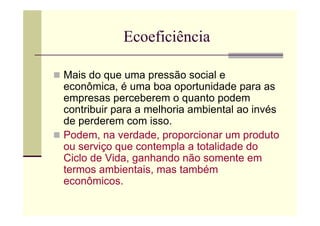 Ecoeficiência

Mais do que uma pressão social e
econômica, é uma boa oportunidade para as
empresas perceberem o quanto podem
contribuir para a melhoria ambiental ao invés
de perderem com isso.
Podem, na verdade, proporcionar um produto
ou serviço que contempla a totalidade do
Ciclo de Vida, ganhando não somente em
termos ambientais, mas também
econômicos.
 