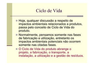 Ciclo de Vida

Hoje, qualquer discussão a respeito de
impactos ambientais relacionados a produtos,
passa pelo conceito de Ciclo de Vida do
produto.
Normalmente, pensamos somente nas fases
de fabricação e utilização, entretanto os
impactos ambientais potenciais não ocorrem
somente nas citadas fases.
O Ciclo de Vida do produto abrange o
projeto, a fabricação, o transporte, a
instalação, a utilização e a gestão de resíduos.
 