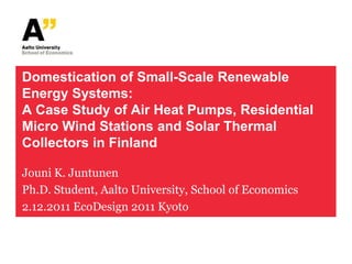Domestication of Small-Scale Renewable
Energy Systems:
A Case Study of Air Heat Pumps, Residential
Micro Wind Stations and Solar Thermal
Collectors in Finland

Jouni K. Juntunen
Ph.D. Student, Aalto University, School of Economics
2.12.2011 EcoDesign 2011 Kyoto
 