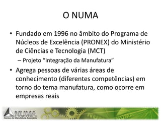 O NUMAFundado em 1996 no âmbito do Programa de Núcleos de Excelência (PRONEX) do Ministério de Ciências e Tecnologia (MCT)Projeto “Integração da Manufatura”Agrega pessoas de várias áreas de conhecimento (diferentes competências) em torno do tema manufatura, como ocorre em empresas reais