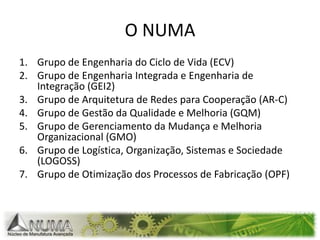 Grupo de Engenharia do Ciclo de Vida (ECV)Grupo de Engenharia Integrada e Engenharia de Integração (GEI2)Grupo de Arquitetura de Redes para Cooperação (AR-C) Grupo de Gestão da Qualidade e Melhoria (GQM)Grupo de Gerenciamento da Mudança e Melhoria Organizacional (GMO)Grupo de Logística, Organização, Sistemas e Sociedade (LOGOSS) Grupo de Otimização dos Processos de Fabricação (OPF)O NUMA