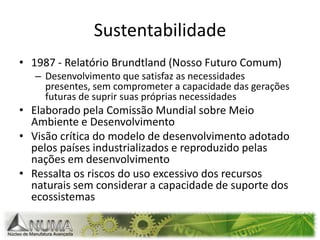 Sustentabilidade1987 - Relatório Brundtland (Nosso Futuro Comum)Desenvolvimento que satisfaz as necessidades presentes, sem comprometer a capacidade das gerações futuras de suprir suas próprias necessidadesElaborado pela Comissão Mundial sobre Meio Ambiente e DesenvolvimentoVisão crítica do modelo de desenvolvimento adotado pelos países industrializados e reproduzido pelas nações em desenvolvimento Ressalta os riscos do uso excessivo dos recursos naturais sem considerar a capacidade de suporte dos ecossistemas