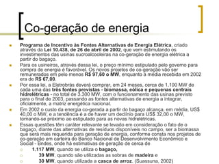 Co-geração de energia
Programa de Incentivo às Fontes Alternativas de Energia Elétrica, criado
através da Lei 10.438, de 26 de abril de 2002, que vem estimulando os
investimentos das usinas sucroalcooleiras na co-geração de energia elétrica a
partir do bagaço.
Para os usineiros, através dessa lei, o preço mínimo estipulado pelo governo para
compra de energia é favorável. Os novos projetos de co-geração vão ser
remunerados em pelo menos R$ 97,60 o MW, enquanto a média recebida em 2002
era de R$ 67,00.
Por essa lei, a Eletrobrás deverá comprar, em 24 meses, cerca de 1.100 MW de
cada uma das três fontes previstas - biomassa, eólica e pequenas centrais
hidrelétricas - no total de 3.300 MW, com o funcionamento das usinas previsto
para o final de 2003, passando as fontes alternativas de energia a integrar,
oficialmente, a matriz energética nacional.
Em 2002 o custo da energia co-gerada a partir do bagaço alcança, em média, US$
40,00 o MW, e a tendência é a de haver um declínio para US$ 32,00 o MW,
tornando-se próximo ao estipulado para as novas hidrelétricas.
Essas questões têm caráter relevante se levado em consideração o fato de o
bagaço, diante das alternativas de resíduos disponíveis no campo, ser a biomassa
que será mais requerida para geração de energia, conforme consta nos projetos de
co-geração em carteira do Banco Nacional de Desenvolvimento Econômico e
Social - Bndes, onde há estimativas de geração de cerca de
1.117 MW, quando se utiliza o bagaço,
39 MW, quando são utilizadas as sobras de madeira e
30 MW, quando utilizada a casca de arroz. (Suassuna, 2002)
 