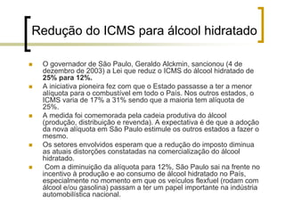 Redução do ICMS para álcool hidratado
O governador de São Paulo, Geraldo Alckmin, sancionou (4 de
dezembro de 2003) a Lei que reduz o ICMS do álcool hidratado de
25% para 12%.
A iniciativa pioneira fez com que o Estado passasse a ter a menor
alíquota para o combustível em todo o País. Nos outros estados, o
ICMS varia de 17% a 31% sendo que a maioria tem alíquota de
25%.
A medida foi comemorada pela cadeia produtiva do álcool
(produção, distribuição e revenda). A expectativa é de que a adoção
da nova alíquota em São Paulo estimule os outros estados a fazer o
mesmo.
Os setores envolvidos esperam que a redução do imposto diminua
as atuais distorções constatadas na comercialização do álcool
hidratado.
Com a diminuição da alíquota para 12%, São Paulo sai na frente no
incentivo à produção e ao consumo de álcool hidratado no País,
especialmente no momento em que os veículos flexfuel (rodam com
álcool e/ou gasolina) passam a ter um papel importante na indústria
automobilística nacional.
 
