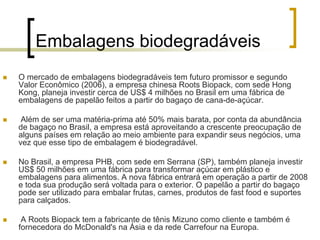 Embalagens biodegradáveis
O mercado de embalagens biodegradáveis tem futuro promissor e segundo
Valor Econômico (2006), a empresa chinesa Roots Biopack, com sede Hong
Kong, planeja investir cerca de US$ 4 milhões no Brasil em uma fábrica de
embalagens de papelão feitos a partir do bagaço de cana-de-açúcar.
Além de ser uma matéria-prima até 50% mais barata, por conta da abundância
de bagaço no Brasil, a empresa está aproveitando a crescente preocupação de
alguns países em relação ao meio ambiente para expandir seus negócios, uma
vez que esse tipo de embalagem é biodegradável.
No Brasil, a empresa PHB, com sede em Serrana (SP), também planeja investir
US$ 50 milhões em uma fábrica para transformar açúcar em plástico e
embalagens para alimentos. A nova fábrica entrará em operação a partir de 2008
e toda sua produção será voltada para o exterior. O papelão a partir do bagaço
pode ser utilizado para embalar frutas, carnes, produtos de fast food e suportes
para calçados.
A Roots Biopack tem a fabricante de tênis Mizuno como cliente e também é
fornecedora do McDonald's na Ásia e da rede Carrefour na Europa.
 