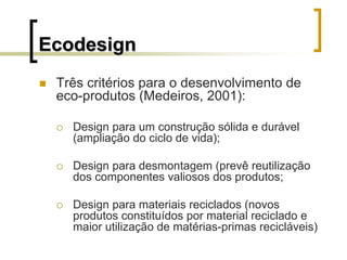 EcodesignEcodesign
Três critérios para o desenvolvimento de
eco-produtos (Medeiros, 2001):
Design para um construção sólida e durável
(ampliação do ciclo de vida);
Design para desmontagem (prevê reutilização
dos componentes valiosos dos produtos;
Design para materiais reciclados (novos
produtos constituídos por material reciclado e
maior utilização de matérias-primas recicláveis)
 