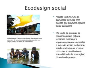  Projeto visa os 90% da
população que não tem
acesso aos produtos criados
pelos designers
 “Ao invés de explorar as
economias mais pobres,
tentamos minimizar o
impacto ambiental, aumentar
a inclusão social, melhorar a
saúde em todos os níveis e
promover a qualidade e a
acessibilidade da educação”,
diz o site do projeto.
Inclusive Edge Canopy, que consiste basicamente uma
cobertura de lycra, sobre cabos de aço, que cria uma
ampla sombra em áreas de calor intenso.
 