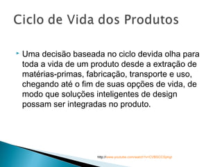  Uma decisão baseada no ciclo devida olha para
toda a vida de um produto desde a extração de
matérias-primas, fabricação, transporte e uso,
chegando até o fim de suas opções de vida, de
modo que soluções inteligentes de design
possam ser integradas no produto.
http://www.youtube.com/watch?v=CVBSCCSphgI
 