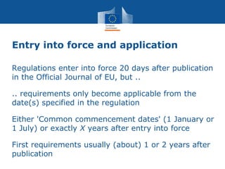 Entry into force and application
Regulations enter into force 20 days after publication
in the Official Journal of EU, but ..
.. requirements only become applicable from the
date(s) specified in the regulation
Either 'Common commencement dates' (1 January or
1 July) or exactly X years after entry into force
First requirements usually (about) 1 or 2 years after
publication
 