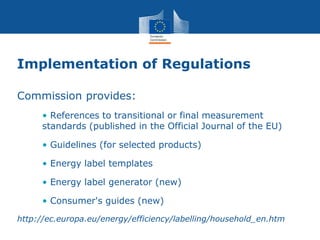 Implementation of Regulations
Commission provides:
• References to transitional or final measurement
standards (published in the Official Journal of the EU)
• Guidelines (for selected products)
• Energy label templates
• Energy label generator (new)
• Consumer's guides (new)
http://ec.europa.eu/energy/efficiency/labelling/household_en.htm
 