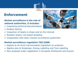 Enforcement
Market surveillance is the role of
national authorities, it includes:
 Inspecting technical documentation
 Product testing
 Inspection of labels in shops and on the internet
 Random and/or risk based sampling
 Cooperation with other market surveillance authorities
Market surveillance regulation 765/2008
 Applies to all Union harmonisation legislation on products
 Applies also to Ecodesign, Energy Labelling and Tyre Labelling
 New proposal under negotiation in European Parliament and Council
 