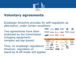 Voluntary agreements
Ecodesign Directive provides for self-regulation as
alternative, under certain conditions
Two agreements have been
endorsed by the Commission
(imaging equipment;
complex set-top boxes)
Thus, no ecodesign regulations
However, regulation on
stand-by & off-mode still applies
 