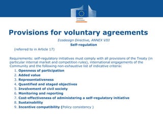 Provisions for voluntary agreements
• Ecodesign Directive, ANNEX VIII
• Self-regulation
• (referred to in Article 17)
Requirements: self-regulatory initiatives must comply with all provisions of the Treaty (in
particular internal market and competition rules), international engagements of the
Community and the following non-exhaustive list of indicative criteria:
• 1. Openness of participation
• 2. Added value
• 3. Representativeness
• 4. Quantified and staged objectives
• 5. Involvement of civil society
• 6. Monitoring and reporting
• 7. Cost-effectiveness of administering a self-regulatory initiative
• 8. Sustainability
• 9. Incentive compatibility (Policy consistency )
 