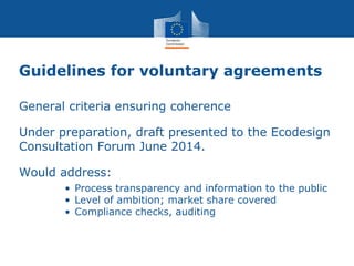 Guidelines for voluntary agreements
General criteria ensuring coherence
Under preparation, draft presented to the Ecodesign
Consultation Forum June 2014.
Would address:
• Process transparency and information to the public
• Level of ambition; market share covered
• Compliance checks, auditing
 