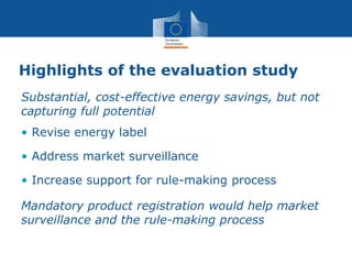 Highlights of the evaluation study
Substantial, cost-effective energy savings, but not
capturing full potential
• Revise energy label
• Address market surveillance
• Increase support for rule-making process
Mandatory product registration would help market
surveillance and the rule-making process
 