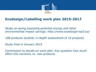 Ecodesign/Labelling work plan 2015-2017
Study on-going assessing potential energy and other
environmental impact savings: http://www.ecodesign-wp3.eu/
108 products studied; in-depth assessment of 16 products
Study final in January 2015
Commission to decide on work plan. Key question how much
effort into revisions vs. new products
 