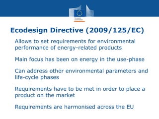 Ecodesign Directive (2009/125/EC)
• Allows to set requirements for environmental
performance of energy-related products
• Main focus has been on energy in the use-phase
• Can address other environmental parameters and
life-cycle phases
• Requirements have to be met in order to place a
product on the market
• Requirements are harmonised across the EU
 