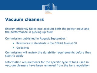 Vacuum cleaners
Energy efficiency takes into account both the power input and
the performance in picking up dust
Commission published in August/September:
• References to standards in the Official Journal EU
• Guidelines
Commission will review the durability requirements before they
start to apply
Information requirements for the specific type of fans used in
vacuum cleaners have been removed from the fans regulation
 
