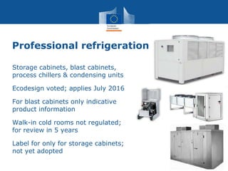 Professional refrigeration
Storage cabinets, blast cabinets,
process chillers & condensing units
Ecodesign voted; applies July 2016
For blast cabinets only indicative
product information
Walk-in cold rooms not regulated;
for review in 5 years
Label for only for storage cabinets;
not yet adopted
 