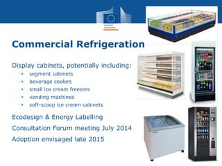Commercial Refrigeration
Display cabinets, potentially including:
 segment cabinets
 beverage coolers
 small ice cream freezers
 vending machines
 soft-scoop ice cream cabinets
Ecodesign & Energy Labelling
Consultation Forum meeting July 2014
Adoption envisaged late 2015
 