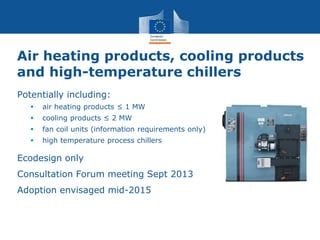 Air heating products, cooling products
and high-temperature chillers
Potentially including:
 air heating products ≤ 1 MW
 cooling products ≤ 2 MW
 fan coil units (information requirements only)
 high temperature process chillers
Ecodesign only
Consultation Forum meeting Sept 2013
Adoption envisaged mid-2015
 