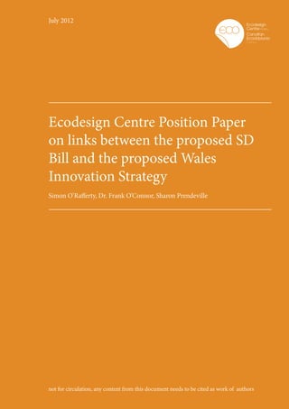 July 2012




Ecodesign Centre Position Paper
on links between the proposed SD
Bill and the proposed Wales
Innovation Strategy
Simon O’Rafferty, Dr. Frank O’Connor, Sharon Prendeville




not for circulation, any content from this document needs to be cited as work of authors
 