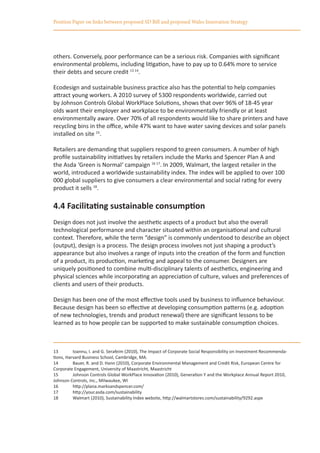Position Paper on links between proposed SD Bill and proposed Wales Innovation Strategy




others. Conversely, poor performance can be a serious risk. Companies with significant
environmental problems, including litigation, have to pay up to 0.64% more to service
their debts and secure credit 13 14.

Ecodesign and sustainable business practice also has the potential to help companies
attract young workers. A 2010 survey of 5300 respondents worldwide, carried out
by Johnson Controls Global WorkPlace Solutions, shows that over 96% of 18-45 year
olds want their employer and workplace to be environmentally friendly or at least
environmentally aware. Over 70% of all respondents would like to share printers and have
recycling bins in the office, while 47% want to have water saving devices and solar panels
installed on site 15.

Retailers are demanding that suppliers respond to green consumers. A number of high
profile sustainability initiatives by retailers include the Marks and Spencer Plan A and
the Asda ‘Green is Normal‘ campaign 16 17. In 2009, Walmart, the largest retailer in the
world, introduced a worldwide sustainability index. The index will be applied to over 100
000 global suppliers to give consumers a clear environmental and social rating for every
product it sells 18.

4.4 Facilitating sustainable consumption
Design does not just involve the aesthetic aspects of a product but also the overall
technological performance and character situated within an organisational and cultural
context. Therefore, while the term “design” is commonly understood to describe an object
(output), design is a process. The design process involves not just shaping a product’s
appearance but also involves a range of inputs into the creation of the form and function
of a product, its production, marketing and appeal to the consumer. Designers are
uniquely positioned to combine multi-disciplinary talents of aesthetics, engineering and
physical sciences while incorporating an appreciation of culture, values and preferences of
clients and users of their products.

Design has been one of the most effective tools used by business to influence behaviour.
Because design has been so effective at developing consumption patterns (e.g. adoption
of new technologies, trends and product renewal) there are significant lessons to be
learned as to how people can be supported to make sustainable consumption choices.



13	       Ioannu, I. and G. Serafeim (2010), The Impact of Corporate Social Responsibility on Investment Recommenda-
tions, Harvard Business School, Cambridge, MA.
14	       Bauer, R. and D. Hann (2010), Corporate Environmental Management and Credit Risk, European Centre for
Corporate Engagement, University of Maastricht, Maastricht
15	       Johnson Controls Global WorkPlace Innovation (2010), Generation Y and the Workplace Annual Report 2010,
Johnson Controls, Inc., Milwaukee, WI
16	       http://plana.marksandspencer.com/
17	       http://your.asda.com/sustainability
18	       Walmart (2010), Sustainability Index website, http://walmartstores.com/sustainability/9292.aspx
 