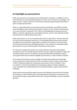 Position Paper on links between proposed SD Bill and proposed Wales Innovation Strategy




6.2 Spotlight on procurement
Public procurement is an essential source of demand for companies. In addition to this, a
lack of demand or poorly developed markets are often a key constraint for ecodesign. The
public sector is a large consumer: in the EU15, for example, approximately 16% of GDP is
spent on public procurement.

Green or sustainable public procurement has been promoted by many OECD countries
since the 1990s as part of environmental policy. However, it has not been mainstreamed
in as many countries as expected. This is often to knowledge gaps among procurement
officers, confusion regarding costs, and payback periods, concerns over potential market
distortion lack of understanding of key issues.

Public procurement, as an eco-innovation policy tool, can generate or maintain demand
for new environmental goods and services. In facilitating demand procurement policies
can address structural failures regarding the translation of societal or consumer needs
into functioning markets for ecodesigned products. A key outcome of sustainable public
procurement is resource efficient public infrastructure and services.

For many years, public procurement was not considered a key means of leveraging
innovation or part of innovation policy and there was poor alignment between supply-side
and demand-side measures. As attention to demand-side policies gradually increases,
some governments have started to highlight procurement as a way to enable innovation.

The European Commission issued a strategic innovation policy paper that sheds light
on the importance of public procurement for innovation and for creating a lead market.
In 2007 it published a guide for using public procurement to drive innovation. There
is a need for a more focused approach to leveraging ecodesign activities alongside a
more comprehensive understanding of the interaction between supply and demand for
ecodesign.

Government may also directly support business and individual consumers with subsidies,
tax incentives or other benefits for purchasing particular eco-products and services such
as renewable energy, energy-efficient electronics and green buildings in order to stimulate
demand.
 
