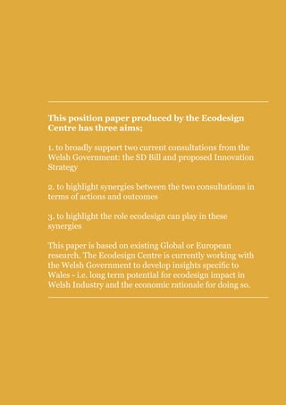Position Paper on links between proposed SD Bill and proposed Wales Innovation Strategy




This position paper produced by the Ecodesign
Centre has three aims;

1. to broadly support two current consultations from the
Welsh Government: the SD Bill and proposed Innovation
Strategy

2. to highlight synergies between the two consultations in
terms of actions and outcomes

3. to highlight the role ecodesign can play in these
synergies

This paper is based on existing Global or European
research. The Ecodesign Centre is currently working with
the Welsh Government to develop insights specific to
Wales - i.e. long term potential for ecodesign impact in
Welsh Industry and the economic rationale for doing so.
 