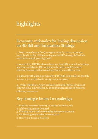 Position Paper on links between proposed SD Bill and proposed Wales Innovation Strategy




highlights


Economic rationales for linking discussion
on SD Bill and Innovation Strategy
1. Dutch consultancy Ecofys suggests that by 2020, ecodesign
could lead to a €90 billion saving on the EU’s energy bill which
could drive employment growth

2. research by DEFRA shows there are £23 billion worth of savings
per year available to UK companies through simple resource
efficiency measures that would pay back in less than a year

3. 29% of profit warnings issued by FTSE350 companies in the UK
in 2011 were attributed to rising resource prices

4. recent McKinsey report indicates potential global savings of
between $2.9-$3.7 trillion by 2030 through a range of resource
efficiency measures


Key strategic levers for ecodesign
1. Tackling resource security to reduce business risk
2. Addressing energy demand
3. Creating value and accelerating the green economy
4. Facilitating sustainable consumption
5. Renewing design education
 