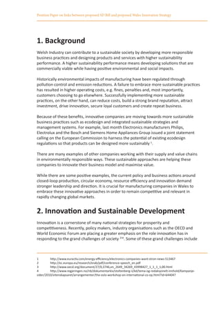 Position Paper on links between proposed SD Bill and proposed Wales Innovation Strategy




1. Background
Welsh Industry can contribute to a sustainable society by developing more responsible
business practices and designing products and services with higher sustainability
performance. A higher sustainability performance means developing solutions that are
commercially viable while having positive environmental and social impacts.

Historically environmental impacts of manufacturing have been regulated through
pollution control and emission reductions. A failure to embrace more sustainable practices
has resulted in higher operating costs, e.g. fines, penalties and, most importantly,
customers choosing to go elsewhere. Successfully implementing more sustainable
practices, on the other hand, can reduce costs, build a strong brand reputation, attract
investment, drive innovation, secure loyal customers and create repeat business.

Because of these benefits, innovative companies are moving towards more sustainable
business practices such as ecodesign and integrated sustainable strategies and
management systems. For example, last month Electronics manufacturers Philips,
Electrolux and the Bosch and Siemens Home Appliances Group issued a joint statement
calling on the European Commission to harness the potential of existing ecodesign
regulations so that products can be designed more sustainably 1.

There are many examples of other companies working with their supply and value chains
in environmentally responsible ways. These sustainable approaches are helping these
companies to innovate their business model and maximise value.

While there are some positive examples, the current policy and business actions around
closed-loop production, circular economy, resource efficiency and innovation demand
stronger leadership and direction. It is crucial for manufacturing companies in Wales to
embrace these innovative approaches in order to remain competitive and relevant in
rapidly changing global markets.


2. Innovation and Sustainable Development
Innovation is a cornerstone of many national strategies for prosperity and
competitiveness. Recently, policy makers, industry organisations such as the OECD and
World Economic Forum are placing a greater emphasis on the role innovation has in
responding to the grand challenges of society 234. Some of these grand challenges include



1	       http://www.euractiv.com/energy-efficiency/electronics-companies-want-stron-news-513467
2	       http://ec.europa.eu/research/erab/pdf/conference-speech_en.pdf
3	       http://www.oecd.org/document/27/0,3746,en_2649_34269_43998427_1_1_1_1,00.html
4	       http://www.regjeringen.no/nb/dokumentarkiv/stoltenberg-ii/kd/tema-og-redaksjonelt-innhold/Kampanje-
sider/2010/vitenskapsaret/arrangementer/the-oslo-workshop-on-international-co-op.html?id=644047
 