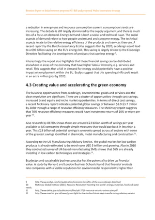 Position Paper on links between proposed SD Bill and proposed Wales Innovation Strategy




a reduction in energy use and resource consumption current consumption trends are
increasing. The debate is still largely dominated by the supply argument and there is much
less of a focus on demand. Energy demand is both a social and technical issue. The social
aspects of demand relate to how people understand and consume energy. The technical
aspects relate to the relative energy efficiency of the products and services they use. A
recent report by the Dutch consultancy Ecofys suggests that by 2020, ecodesign could lead
to a €90 billion saving on the EU’s energy bill. This saving is largely driven by the Ecodesign
Directive facilitating the development of products that use less energy 9.

Interestingly the report also highlights that these financial saving can be distributed
elsewhere in areas of the economy that have higher labour intensity, e.g. services and
retail. This suggests that a fall in demand for energy could potentially have a positive
impact on employment within the EU. Ecofys suggest that this spending shift could result
in an extra million jobs by 2020.

4.3 Creating value and accelerating the green economy
The business opportunities from ecodesign, environmental goods and services and the
clean revolution are significant. There are a cluster of opportunities through cost savings,
increased brand equity and niche market opportunities. In terms of direct cost savings,
a recent McKinsey report indicates potential global savings of between $2.9-$3.7 trillion
by 2030 through a range of resource efficiency measures. The McKinsey report suggests
that 70% resource efficiency measures would have investment returns of 10% or more per
year 10.

Also research by DEFRA shows there are around £23 billion worth of savings per year
available to UK companies through simple measures that would pay back in less than a
year. This £23 billion of potential savings is unevenly spread across all sectors with some
of the greatest savings identified in chemicals, metal manufacturing and construction 11.

According to the UK Manufacturing Advisory Service, the global market for low-carbon
products is already estimated to be worth over USD 5 trillion and growing. Also in 2010
they conducted survey of UK-based manufacturing SMEs shows that 56% are already
investing in low-carbon technologies and strategies 12.

Ecodesign and sustainable business practice has the potential to drive up financial
value. A study by Harvard and London Business Schools found that financial analysts
rate companies with a visible reputation for environmental responsibility higher than



9	       http://www.ecofys.com/en/publication/economic-benefits-of-the-eu-ecodesign-directive/
10	      McKinsey Global Institute (2011) Resource Revolution: Meeting the world‘s energy, materials, food and water
needs.
11	      http://www.defra.gov.uk/publications/files/pb13719-resource-security-action-plan.pdf
12	      http://www.mas.bis.gov.uk/news/green-light-for-low-carbon-future-says-manufacturing-advisory-service
 