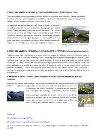  
2	
  -­‐	
  PROJETO	
  DE	
  NOVOS	
  PRODUTOS	
  OU	
  SERVIÇOS	
  QUE	
  SUBSTITUAM	
  OS	
  ATUAIS:	
  Telhado	
  Verde	
  
Como	
  proposta	
  de	
  novos	
  produtos	
  escolhemos	
  o	
  telhado	
  verde,	
  por	
  ser	
  uma	
  alternativa	
  viável	
  e	
  sustentável	
  
perante	
  os	
  telhados	
  e	
  lajes	
  tradicionais,	
  porque	
  facilita	
  o	
  gerenciamento	
  de	
  grandes	
  cargas	
  de	
  águas	
  pluviais,	
  
melhoria	
  térmica,	
  serviços	
  ambientais	
  e	
  novas	
  áreas	
  de	
  lazer.	
  
Em	
   ambientes	
   extremamentes	
   artificiais	
   como	
   o	
   urbano,	
   promovem	
   o	
  
reequilibrio	
  ambiental,	
  trazendo	
  os	
  benefícios	
  da	
  vegetação	
  para	
  a	
  saúde	
  
pública	
  e	
  a	
  biodiversidade,	
  quando	
  com	
  plantas	
  nativas	
  do	
  local.	
  Contribui	
  
também	
   no	
   combate	
   ao	
   efeito	
   estufa,	
   aumentando	
   o	
   ‘seqüestro’	
   de	
  
carbono	
   da	
   atmosfera.	
   As	
   plantas	
   e	
   a	
   terra	
   do	
   telhado	
   verde	
   funcionam	
  
como	
   um	
   filtro	
   natural	
   da	
   água,	
   que	
   pode	
   ser	
   armazenada	
   ainda	
   mais	
  
limpa,	
  para	
  depois	
  ser	
  usada	
  na	
  irrigação	
  do	
  jardim,	
  nas	
  bacias	
  sanitárias,	
  
no	
  chuveiro	
  e,	
  em	
  regiões	
  mais	
  áridas,	
  até	
  para	
  cozinhar	
  e	
  beber.	
  
	
  

Figure	
  3	
  -­‐	
  Telhados	
  de	
  turfa	
  tradicionais	
  nas	
  
Ilhas	
  Faroe	
  

3	
  -­‐	
  PROJETO	
  DE	
  NOVOS	
  PRODUTOS-­‐SERVIÇOS	
  INTRISACAMENTE	
  SUSTENTÁVEIS:	
  Telhados	
  Ecológicos	
  Alugáveis	
  
Propõe-­‐se	
   neste	
   item	
   transformar	
   o	
   produto	
   telha	
   em	
   serviço	
   de	
   telhados	
   ecológicos	
   alugáveis,	
   onde	
   o	
  
consumidor	
  não	
  mais	
  compraria	
  as	
  telhas	
  (podendo	
  ser	
  ecológicas	
  ou	
  não)	
  e	
  montaria	
  seu	
  próprio	
  telhado.	
  Agora,	
  
escolheria	
   uma	
   empresa	
   para	
   montar	
   seu	
   telhado	
   ecológico.	
   A	
   empresa	
   faria	
   uma	
   análise	
   do	
   melhor	
   tipo	
   de	
  
telhado	
   para	
   o	
   cliente,	
   levando	
   em	
   consideração	
   sua	
   região,	
   contexto	
   econômico,	
   social,	
   urbano,	
   climático	
   e	
  
sustentabilidade	
   da	
   produção	
   do	
   material	
   da	
   telha.	
   O	
   objetivo	
   é	
   causar	
   o	
   menor	
   impacto	
   sócio-­‐econômico-­‐
ambiental	
   na	
   região.	
   O	
   telhado	
   seria	
   alugável,	
   onde,	
   após	
   sua	
   vida	
   útil,	
   retorna	
   a	
   fábrica	
   para	
   reciclagem.	
   O	
  
cliente	
   então	
   pode	
   alugar	
   novamente	
   um	
   telhado,	
   que	
   pode	
   ter	
   suas	
   características	
   distintas,	
   dado	
   o	
   contexto	
  
atual	
  da	
  região.	
  
4	
  -­‐	
  PROPOSTA	
  DE	
  NOVOS	
  CENÁRIOS	
  CORRESPONDENTES	
  A	
  ESTILOS	
  DE	
  VIDA	
  SUSTENTÁVEIS:	
  Telhados	
  
Funcionais	
  
Imagina-­‐se	
  um	
  cenário	
  onde,	
  em	
  uma	
  comunidade,	
  o	
  telhado	
  não	
  seja	
  apenas	
  um	
  elemento	
  de	
  
proteção	
   e	
   captação	
   de	
   água	
   das	
   chuvas,	
   mas	
   um	
   elemento	
   que	
   deve	
   possuir	
   uma	
  
funcionalidade	
   na	
   vida	
   da	
   sociedade.	
   Os	
   telhados	
   verdes	
   serviriam	
  
para	
   plantações	
   de	
   hortaliças	
   comunitárias,	
   haveria	
   telhados	
  
responsáveis	
   pela	
   captação	
   de	
   energia	
   solar,	
   através	
   de	
   telhas	
  
fotovoltaicas,	
   telhados	
   com	
   a	
   funcionalidade	
   de	
   captação	
   de	
   águas	
  
pluviais	
   para	
   armazenamento	
   e	
   uso	
   na	
   irrigação	
   dos	
   jardins,	
   nas	
  
bacias	
  sanitárias,	
  no	
  chuveiro	
  e	
  até	
  para	
  cozinhar	
  e	
  beber.	
  
	
  
	
  
Referências:	
  
[1]	
  -­‐	
  http://pt.wikipedia.org/wiki/Telha	
  
[2]	
  -­‐	
  http://www.inmetro.gov.br/consumidor/produtos/telha.asp	
  
[3]	
  -­‐	
  SILVA,	
  Valdenildo	
  Pedro;	
  Impactos	
  Ambientais	
  da	
  Expansão	
  da	
  Cerâmica	
  Vermelha	
  em	
  Carnaúba	
  dos	
  Dantas	
  -­‐	
  RN.	
  CEFET-­‐
RN.	
  2007	
  

 