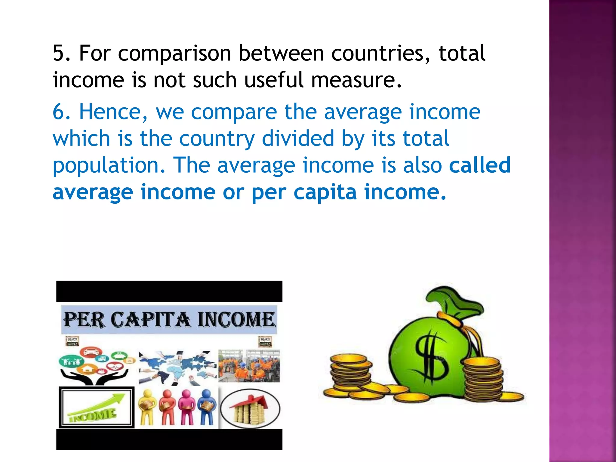 5. For comparison between countries, total
income is not such useful measure.
6. Hence, we compare the average income
which is the country divided by its total
population. The average income is also called
average income or per capita income.
 