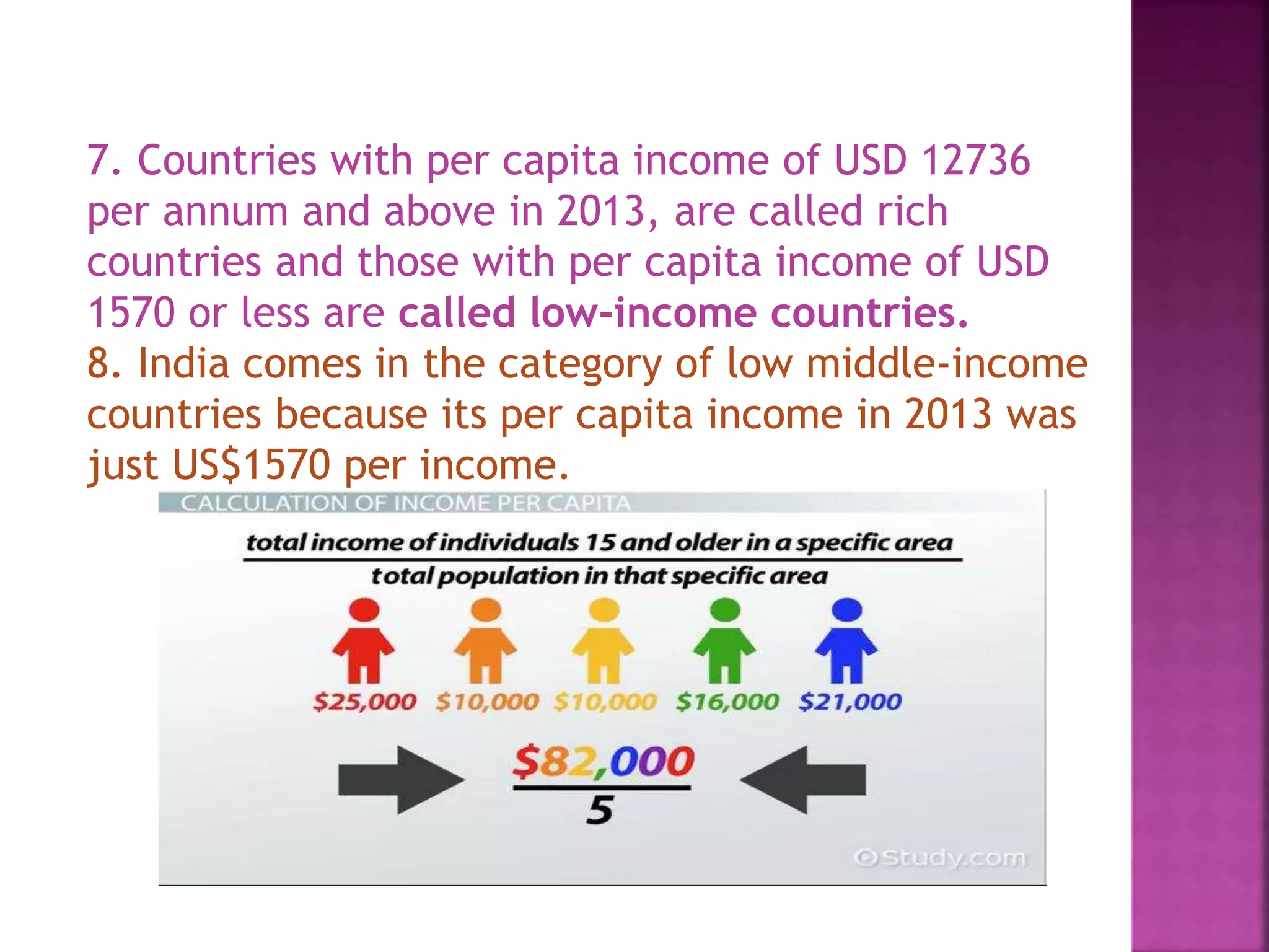 7. Countries with per capita income of USD 12736
per annum and above in 2013, are called rich
countries and those with per capita income of USD
1570 or less are called low-income countries.
8. India comes in the category of low middle-income
countries because its per capita income in 2013 was
just US$1570 per income.
 