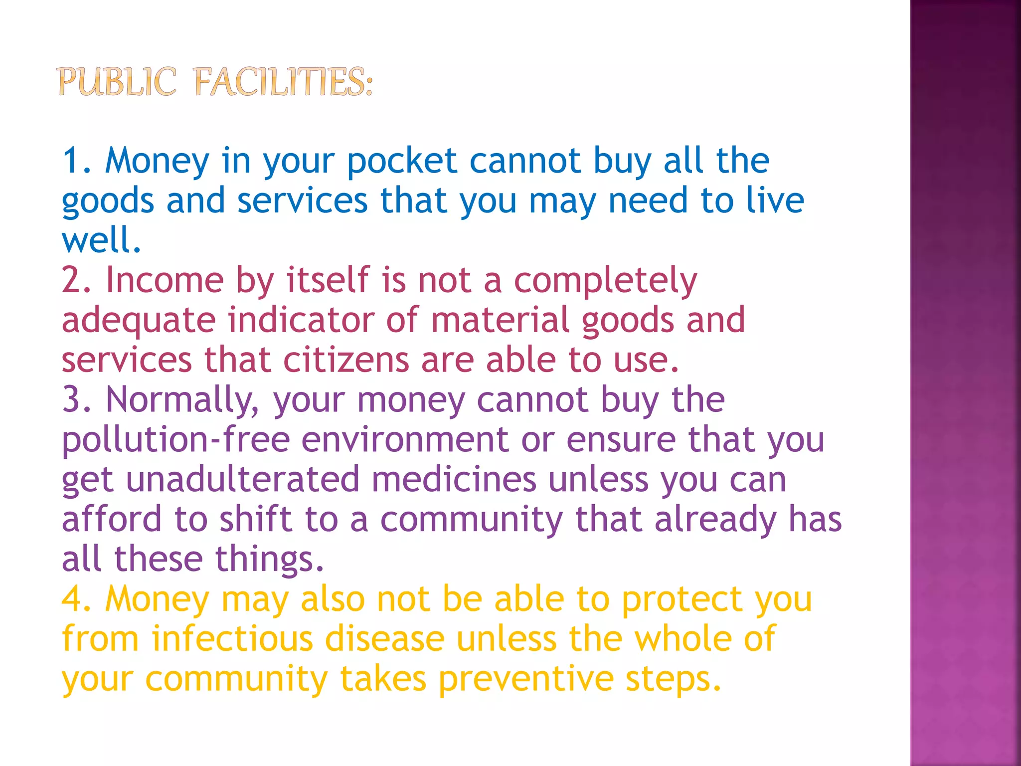 1. Money in your pocket cannot buy all the
goods and services that you may need to live
well.
2. Income by itself is not a completely
adequate indicator of material goods and
services that citizens are able to use.
3. Normally, your money cannot buy the
pollution-free environment or ensure that you
get unadulterated medicines unless you can
afford to shift to a community that already has
all these things.
4. Money may also not be able to protect you
from infectious disease unless the whole of
your community takes preventive steps.
 