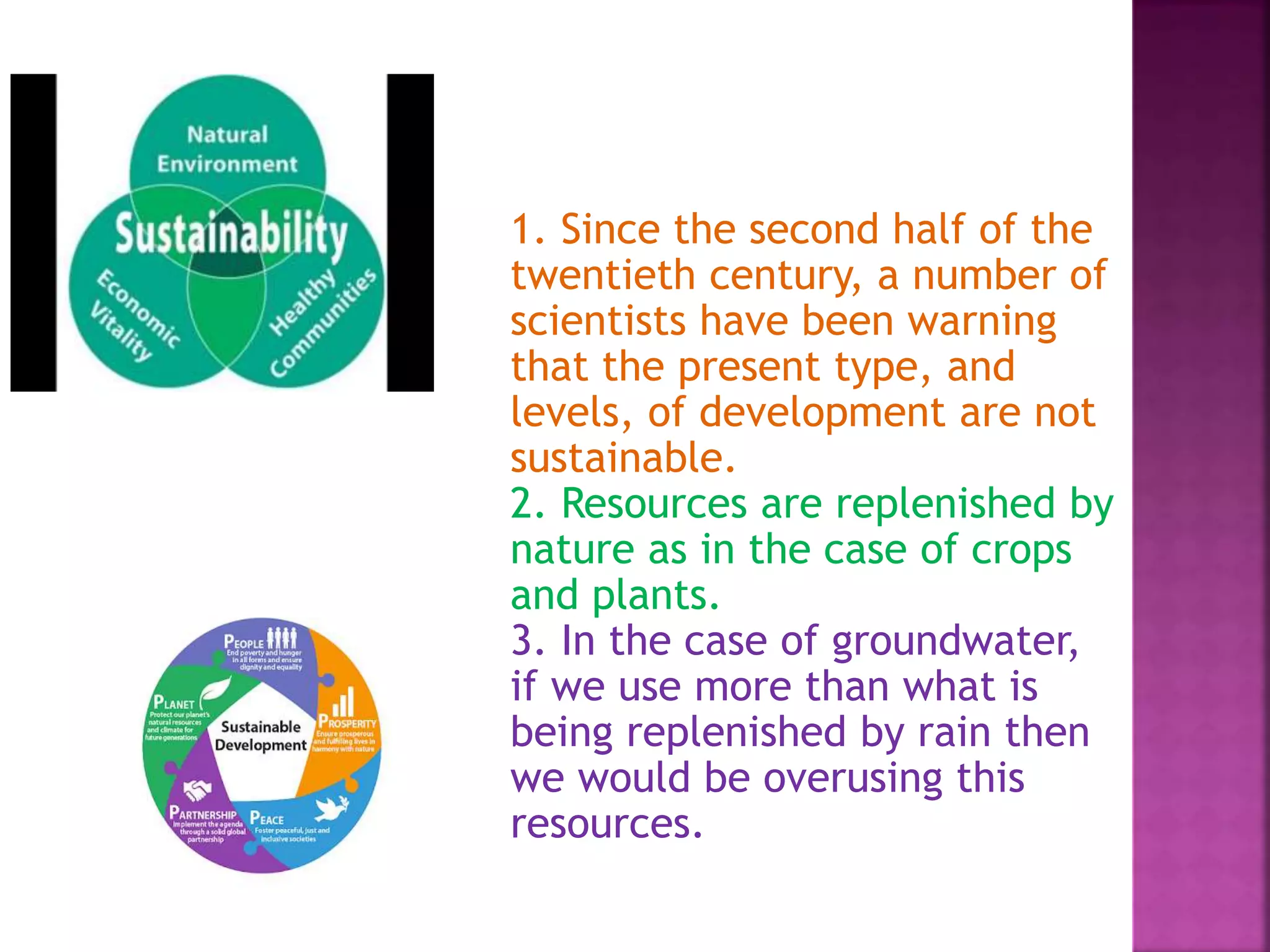 1. Since the second half of the
twentieth century, a number of
scientists have been warning
that the present type, and
levels, of development are not
sustainable.
2. Resources are replenished by
nature as in the case of crops
and plants.
3. In the case of groundwater,
if we use more than what is
being replenished by rain then
we would be overusing this
resources.
 
